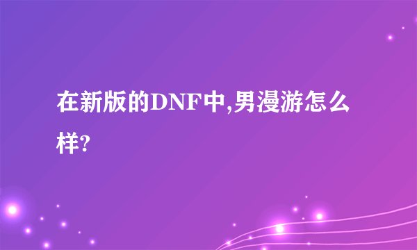 在新版的DNF中,男漫游怎么样?