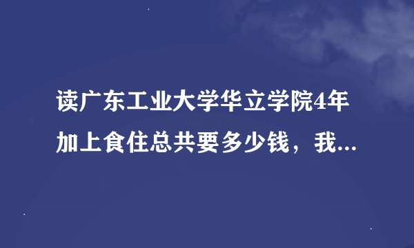 读广东工业大学华立学院4年加上食住总共要多少钱，我要准确数目