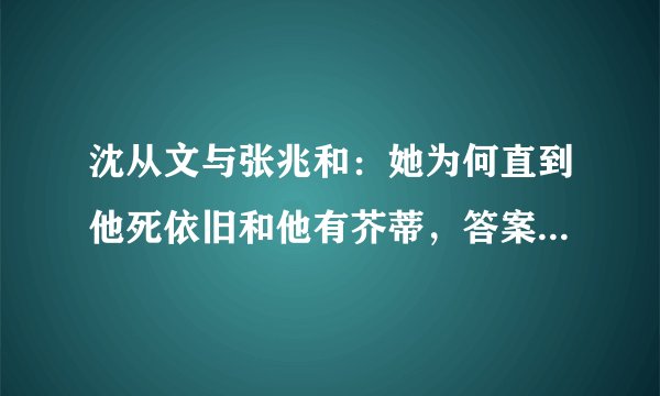 沈从文与张兆和：她为何直到他死依旧和他有芥蒂，答案藏在新婚时