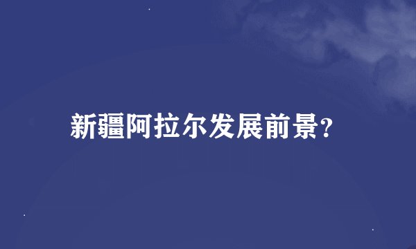 新疆阿拉尔发展前景？