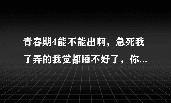 青春期4能不能出啊，急死我了弄的我觉都睡不好了，你们给我一个答案谢谢。