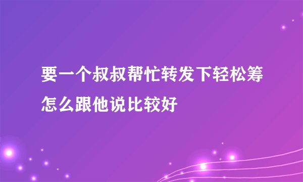 要一个叔叔帮忙转发下轻松筹怎么跟他说比较好