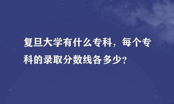 复旦大学有什么专科，每个专科的录取分数线各多少？