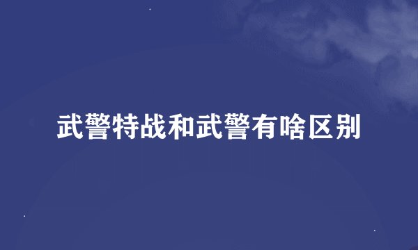 武警特战和武警有啥区别