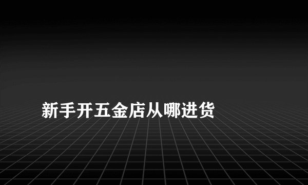 新手开五金店从哪进货