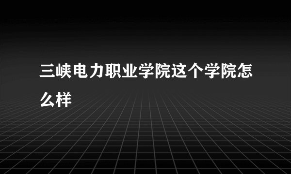 三峡电力职业学院这个学院怎么样