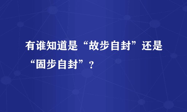 有谁知道是“故步自封”还是“固步自封”？