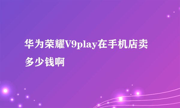 华为荣耀V9play在手机店卖多少钱啊