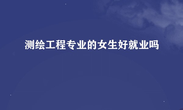 测绘工程专业的女生好就业吗