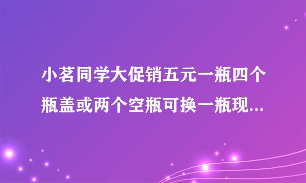 小茗同学大促销五元一瓶四个瓶盖或两个空瓶可换一瓶现在有二十元理论最多喝几