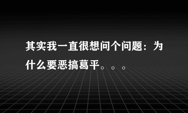 其实我一直很想问个问题：为什么要恶搞葛平。。。