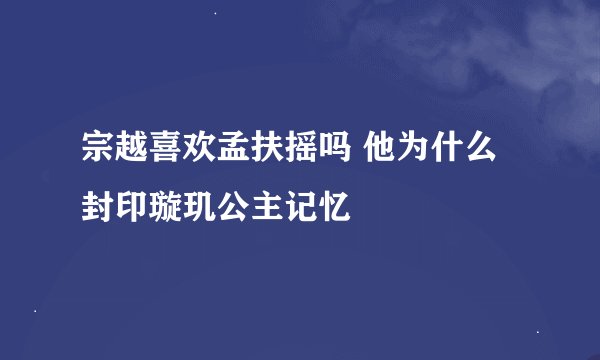 宗越喜欢孟扶摇吗 他为什么封印璇玑公主记忆