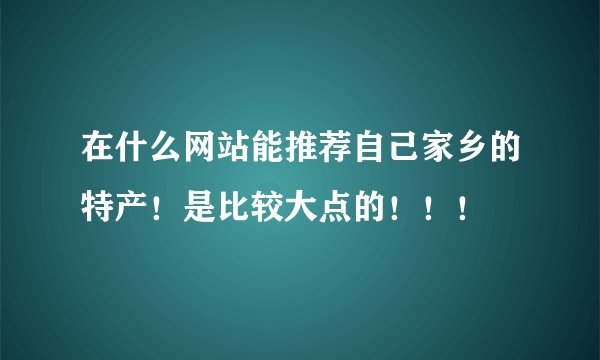 在什么网站能推荐自己家乡的特产!是比较大点的!!!