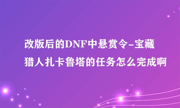 改版后的DNF中悬赏令-宝藏猎人扎卡鲁塔的任务怎么完成啊