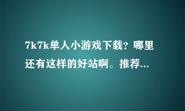 7k7k单人小游戏下载?哪里还有这样的好站啊。推荐一个吧。谢谢大家了