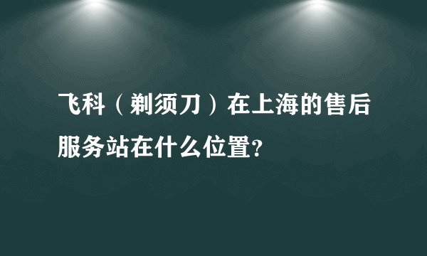 飞科（剃须刀）在上海的售后服务站在什么位置？