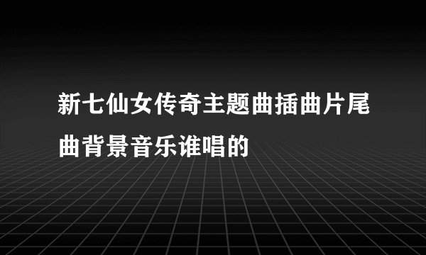 新七仙女传奇主题曲插曲片尾曲背景音乐谁唱的