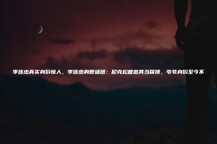 李连杰真实身份惊人,李连杰身世谜团:尼克松曾邀其当保镖,爷爷身份至今不