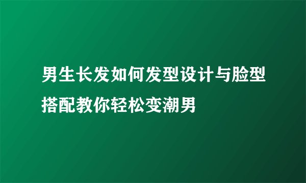 男生长发如何发型设计与脸型搭配教你轻松变潮男