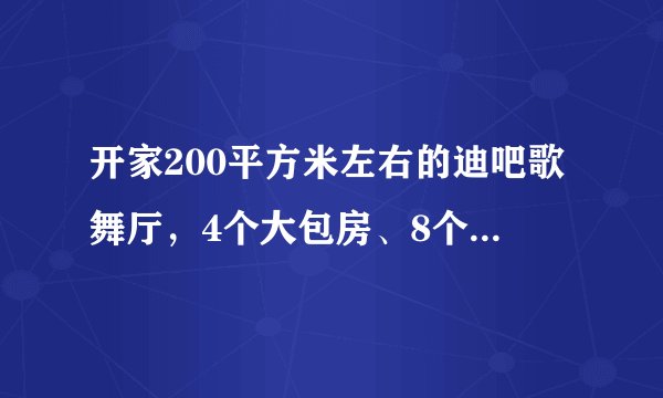 开家200平方米左右的迪吧歌舞厅,4个大包房、8个中包房,15平方米的舞池地颤大概需要多少资金?