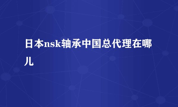 日本nsk轴承中国总代理在哪儿