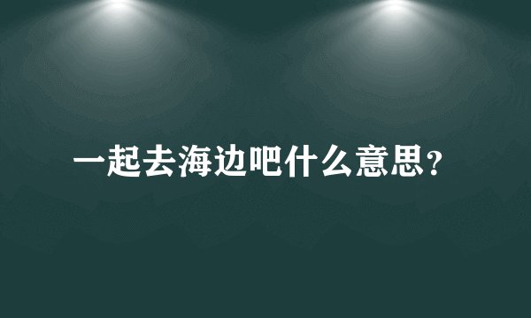 一起去海边吧什么意思？