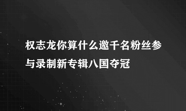 权志龙你算什么邀千名粉丝参与录制新专辑八国夺冠