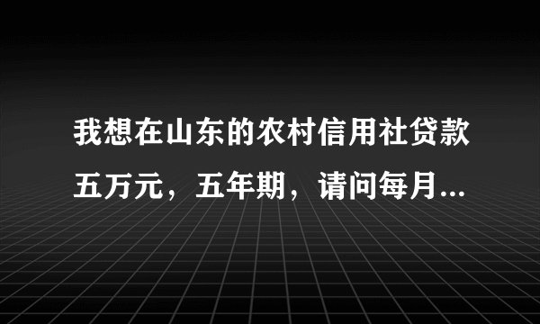 我想在山东的农村信用社贷款五万元,五年期,请问每月需还款多少》???