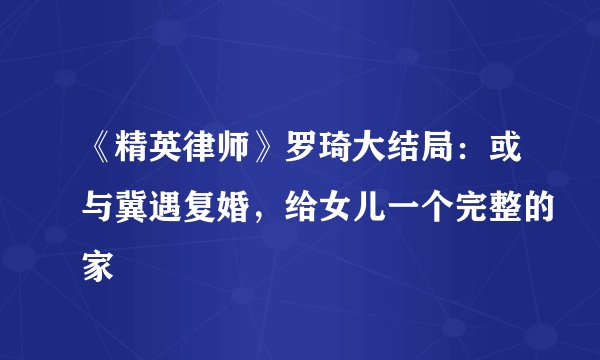 《精英律师》罗琦大结局：或与冀遇复婚，给女儿一个完整的家