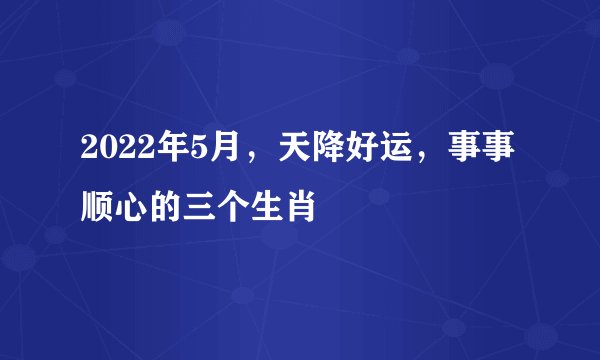 2022年5月，天降好运，事事顺心的三个生肖