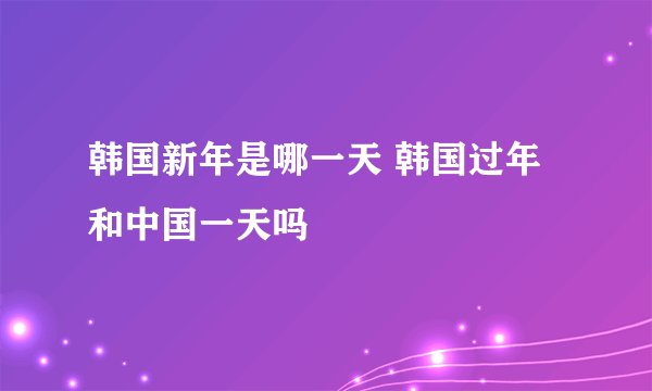 韩国新年是哪一天 韩国过年和中国一天吗