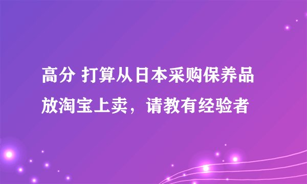 高分 打算从日本采购保养品放淘宝上卖，请教有经验者