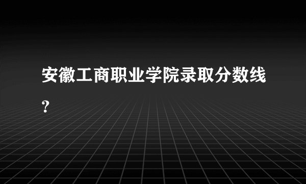 安徽工商职业学院录取分数线？