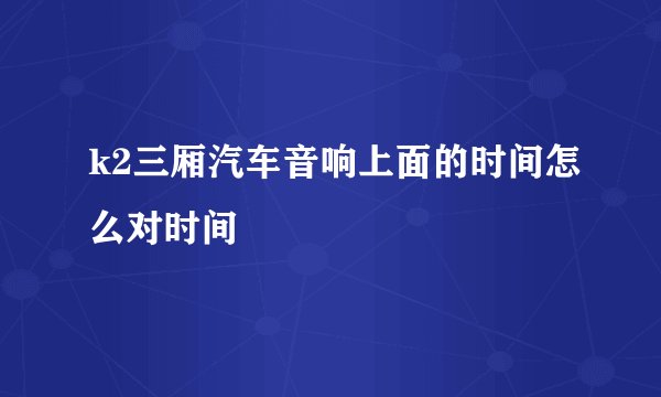 k2三厢汽车音响上面的时间怎么对时间