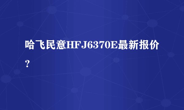 哈飞民意HFJ6370E最新报价？