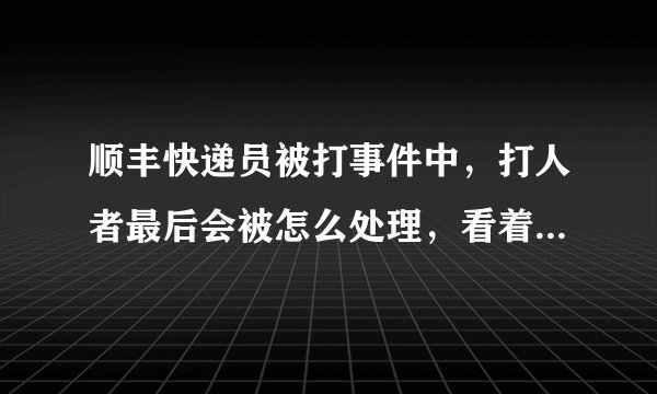 顺丰快递员被打事件中,打人者最后会被怎么处理,看着顺丰说的挺严重的必须追究刑事责任,不就是几巴掌而
