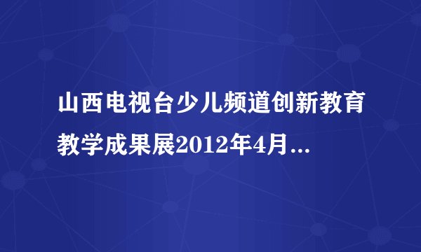 山西电视台少儿频道创新教育教学成果展2012年4月2日读后感