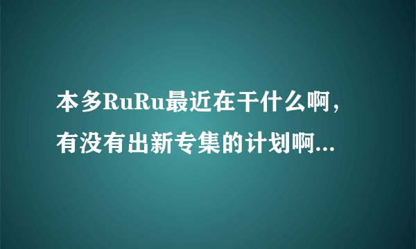 本多RuRu最近在干什么啊，有没有出新专集的计划啊，谁知道她的近况啊？