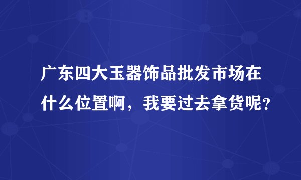 广东四大玉器饰品批发市场在什么位置啊，我要过去拿货呢？