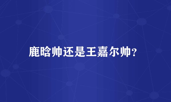 鹿晗帅还是王嘉尔帅？
