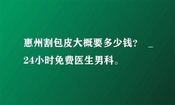 惠州割包皮大概要多少钱？  _24小时免费医生男科。