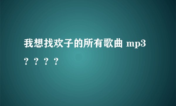 我想找欢子的所有歌曲 mp3？？？？