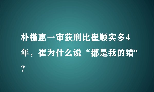 朴槿惠一审获刑比崔顺实多4年，崔为什么说“都是我的错