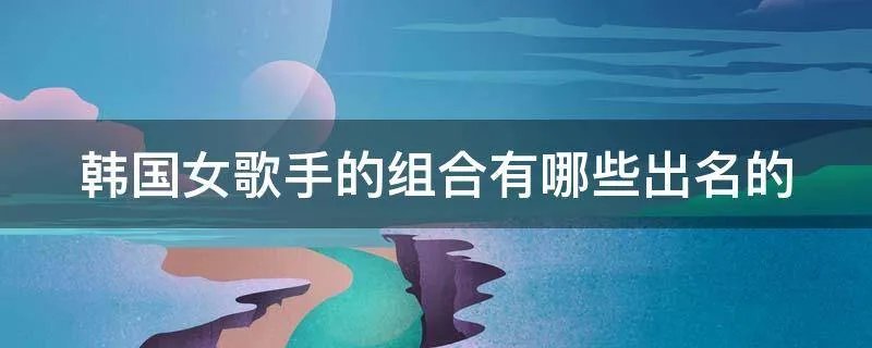 韩国女歌手的组合有哪些出名的