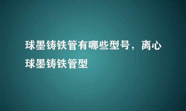 球墨铸铁管有哪些型号，离心球墨铸铁管型