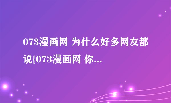 073漫画网 为什么好多网友都说{073漫画网 你就知道} 是因为他真的很有名 还是因为是他的会员