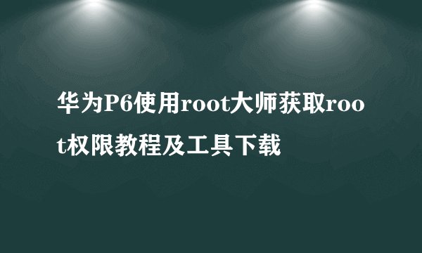 华为P6使用root大师获取root权限教程及工具下载