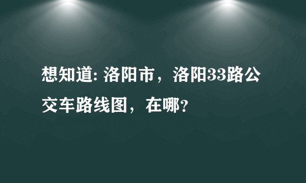想知道: 洛阳市，洛阳33路公交车路线图，在哪？