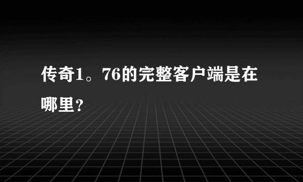 传奇1。76的完整客户端是在哪里？