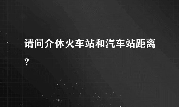 请问介休火车站和汽车站距离？